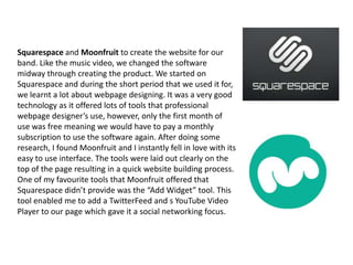 Squarespace and Moonfruit to create the website for our
band. Like the music video, we changed the software
midway through creating the product. We started on
Squarespace and during the short period that we used it for,
we learnt a lot about webpage designing. It was a very good
technology as it offered lots of tools that professional
webpage designer’s use, however, only the first month of
use was free meaning we would have to pay a monthly
subscription to use the software again. After doing some
research, I found Moonfruit and I instantly fell in love with its
easy to use interface. The tools were laid out clearly on the
top of the page resulting in a quick website building process.
One of my favourite tools that Moonfruit offered that
Squarespace didn’t provide was the “Add Widget” tool. This
tool enabled me to add a TwitterFeed and s YouTube Video
Player to our page which gave it a social networking focus.

 