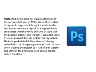 Photoshop for creating our Digipak. Having used
the software last year in AS Media for the creation
of my music magazine, I thought it would be the
best way to create our digipak as the possibilities
are endless with the varied amounts of tools that
the program offers. I also thought it would be useful
to use as it would develop and further my skills on
Photoshop which it did. I found myself playing
around with the “Image Adjustments” tool the most
when creating the Digipak as it had to look sketchy
and some of the photos we used on our digipak
looked too clean.

 