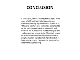CONCLUSION
In conclusion, I think I can say that I used a wide
range of different technologies during the
process of creating my three media products, If
I’d have to pick two that were most beneficial to
me, I’d have to say they were Moonfruit and
Premiere Pro as they were two technologies that
I had never used before. Using Moonfruit helped
me learn more about web design which was a
completely alien topic to me before the start of
this coursework and Premiere Pro furthered my
understanding of editing.

 
