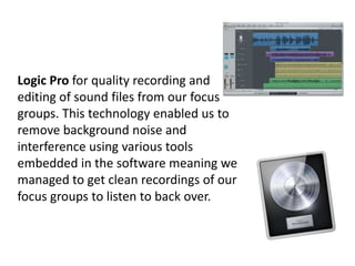 Logic Pro for quality recording and
editing of sound files from our focus
groups. This technology enabled us to
remove background noise and
interference using various tools
embedded in the software meaning we
managed to get clean recordings of our
focus groups to listen to back over.

 