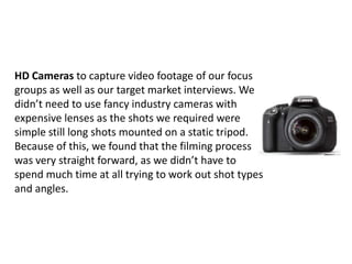 HD Cameras to capture video footage of our focus
groups as well as our target market interviews. We
didn’t need to use fancy industry cameras with
expensive lenses as the shots we required were
simple still long shots mounted on a static tripod.
Because of this, we found that the filming process
was very straight forward, as we didn’t have to
spend much time at all trying to work out shot types
and angles.

 