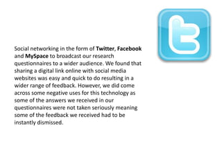 Social networking in the form of Twitter, Facebook
and MySpace to broadcast our research
questionnaires to a wider audience. We found that
sharing a digital link online with social media
websites was easy and quick to do resulting in a
wider range of feedback. However, we did come
across some negative uses for this technology as
some of the answers we received in our
questionnaires were not taken seriously meaning
some of the feedback we received had to be
instantly dismissed.

 