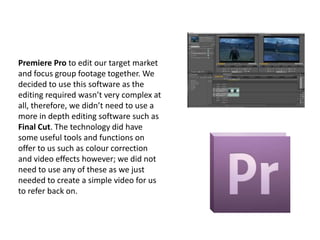 Premiere Pro to edit our target market
and focus group footage together. We
decided to use this software as the
editing required wasn’t very complex at
all, therefore, we didn’t need to use a
more in depth editing software such as
Final Cut. The technology did have
some useful tools and functions on
offer to us such as colour correction
and video effects however; we did not
need to use any of these as we just
needed to create a simple video for us
to refer back on.

 