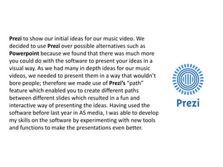 Prezi to show our initial ideas for our music video. We
decided to use Prezi over possible alternatives such as
Powerpoint because we found that there was much more
you could do with the software to present your ideas in a
visual way. As we had many in depth ideas for our music
videos, we needed to present them in a way that wouldn’t
bore people; therefore we made use of Prezi’s “path”
feature which enabled you to create different paths
between different slides which resulted in a fun and
interactive way of presenting the ideas. Having used the
software before last year in AS media, I was able to develop
my skills on the software by experimenting with new tools
and functions to make the presentations even better.

 