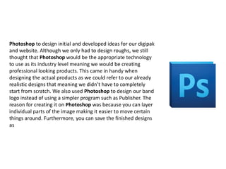 Photoshop to design initial and developed ideas for our digipak
and website. Although we only had to design roughs, we still
thought that Photoshop would be the appropriate technology
to use as its industry level meaning we would be creating
professional looking products. This came in handy when
designing the actual products as we could refer to our already
realistic designs that meaning we didn’t have to completely
start from scratch. We also used Photoshop to design our band
logo instead of using a simpler program such as Publisher. The
reason for creating it on Photoshop was because you can layer
individual parts of the image making it easier to move certain
things around. Furthermore, you can save the finished designs
as

 