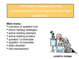 AQA English Language Unit One
Understanding and Producing Non-Fiction Texts
QUESTION 1
Main menu:
 overview of question one
 active reading strategies
 active reading example
 active reading practice
 question 1a exemplar
 question 1b exemplar
 skills checklist
 mini-assessment
 