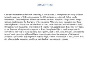 Conventions are the way in which something is usually done. Although there are many different
types of magazines of different genres and for different audiences, they all follow similar
conventions. Every magazine will use conventions such as a masthead, a large central image,
features, headlines and the date/ price of the magazine. Although, music magazines may have
some slight extra conventions, such as album reviews, artist interviews and references to music
throughout. Each magazine’s conventions will slightly vary, depending on if and how they decide
to use them and what genre the magazine is. Even throughout different music magazines the
conventions will vary as there are many music genres, such as pop, indie, rock etc. Each separate
type of music magazine will use different conventions to attract the attention of their target
audiences, for example pop magazines will use bright, vibrant colours such as pink, yellow, blue,
etc. whereas indie magazines would use muted colours such as pastel colours.
CONVENTIONS
 