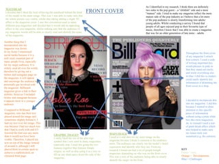 FRONT COVERMASTHEAD
I decided that I liked the look of having the masthead behind the head
of the model in the main image. This way I was able to make sure that
the whole picture was visible, whilst also taking adding a slight 3D
affect to the magazine cover. I saw this convention used in many
different pop magazines and decided that it would add an appealing
effect to my own magazine, whilst making sure that the audience of
my magazine would still be able to clearly read and identify the name
of the magazine.
GRAPHIC IMAGES
I really liked the use of the plus sign
symbol that I saw used in many magazines,
especially pop. I used this group the two
features together that features female
singers, as well as also using it as a way to
fill up any dead space down the side of the
magazine.
Compared to Billboard
magazine, who has their text
placed around the image and
sometimes slightly behind it, I
had my text over the image. This
was because I had too much text
that I had to work with and if I
lowered the font size any more
than it would not have been
visible. Therefore, I placed my
text on top of the image instead
of around it, although I still
placed them in certain spots to
achieve a sophisticated, un
cluttered front page.
MAIN IMAGE
I used to a mid shot for my main image on the
magazine because I think it connects to the audience
more. The audience can clearly see the model’s facial
expression and identify who they are. From my
research I found out that a lot of people bought
magazines depending on who was on the front cover.
This was a way of the audience being able to clearly
identify the singer on the front.
Another thing that I
incorporated into my
magazine was footer.
In my footer I mentioned
social media because it is a
well used, essential part of
many people lives, especially
for my target audience. It is
widely used all over the world,
therefore by giving out a
twitter and instagram page on
the magazine, it will appeal
and encourage the audience to
personally get involved with
the magazine. Billboard
magazine gives a link to their
website, however I included
twitter and instagram because
it appeals more to a younger
audience
As I identified in my research, I think there are definitely
two sides to the pop genre – a “childish” side and a more
“mature” side. I tried to make my magazine reflect the more
mature side of the pop industry as I believe that a lot more
of the pop audience is slowly transforming into adults/
young adults. Whilst conducting a survey I found that
people of all ages enjoyed pop as their favourite type of
music, therefore I knew that I was able to create a magazine
that was for an older generation of late teens – adults.
I decided to incorporate this
into my magazine. I did this
because I wanted to draw
attention to this specific
piece of information
without using a plain white
box like most magazines
do, so instead I used a sort
of paint brush effect which
also helped to make sure
my house style was
sustained (e.g. the colours).
KEY
Green = uses
Orange = Developments
Blue = Challenges
Throughout the front cover
of my magazine I switch
font colours. I used a code
of writing important key
words/phrases in pink so
that they stand out easily,
and wrote everything else
in blue. I did this so readers
could easily identify key
information if skimming the
front cover in a shop.
 