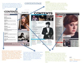 CONTENTS PAGEFor my mast head I decided that in order to
retain my house style throughout the whole of
the magazine, I would again put a line through
the word ‘CONTENTS’ as I did on the front
cover.
Instead of having a category full of ‘regulars’ I
decided that I would include a category called
‘Hot Topics’. I did this because I believed it
would appeal to my target audience who like to
know all the ‘hottest’ gossip etc. This way it
would sound more ‘juicy’ and interesting. This
category includes are debates over the best
artists etc.
KEY
Green = uses
Orange = Developments
Blue = Challenges
LAYOUT
Magazines generally have a similar contents page
style. Contents pages are usually very boxed off into
sections with subheadings directing the reader where
to look. I incorporated this idea into my own
magazine contents page and also included lines
underneath each title to make it look organised and
easy to navigate.
IMAGES
Many of the magazines that I looked at used one
main large image on the contents page and then
either a few or one smaller image. I also did this on
my magazine, as you can see the main image is of
the girl and there is a noticeably smaller image
underneath it/ I have included another example
above which uses one large image and one smaller
image.
I used teaser text at the bottom of my contents
page that included a competition to win
tickets. I did this to ensure readers that they’re
getting their moneys worth in content and to
also ensure that they carry on buying my
magazine as they can see competitions are
regularly included.
 