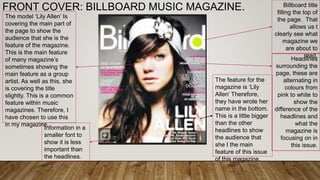 FRONT COVER: BILLBOARD MUSIC MAGAZINE. Billboard title
filling the top of
the page. That
allows us t
clearly see what
magazine we
are about to
read.
Headlines
surrounding the
page, these are
alternating in
colours from
pink to white to
show the
difference of the
headlines and
what the
magazine is
focusing on in
this issue.
The feature for the
magazine is ‘Lily
Allen’ Therefore,
they have wrote her
name in the bottom.
This is a little bigger
than the other
headlines to show
the audience that
she I the main
feature of this issue
of this magazine.
The model ‘Lily Allen’ Is
covering the main part of
the page to show the
audience that she is the
feature of the magazine.
This is the main feature
of many magazine’s
sometimes showing the
main feature as a group
artist. As well as this, she
is covering the title
slightly. This is a common
feature within music
magazines. Therefore, I
have chosen to use this
in my magazine.
Information in a
smaller font to
show it is less
important than
the headlines.
 