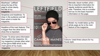 Masthead- ‘Leftfield’
along the top of the
page to show clearly
the title of my
magazine.
Straplines and headlines- To
draw in the audience and tell
them what is inside the
magazine.
Headline of the main feature- This
is bigger than the other text to
show this is important.
Footer- To show extra information
that is within the magazine. On
my magazine it shows other artist
of the genre R&B which is the
main genre of my music
magazine.
Barcode, Issue number, price –
this is important information for
regular audience would like to
view. Therefore, this is a smaller
font as it is the least important
information on the page.
Model- my model takes up the
whole page as he is the main
feature of the magazine.
Colours- Used three colours for my
house style
 