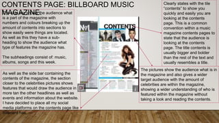 CONTENTS PAGE: BILLBOARD MUSIC
MAGAZINE.
Clearly states with the tile
“contents” to show you
quickly and easily you are
looking at the contents
page. This is a common
convention within a music
magazine contents pages to
state that the audience is
looking at the contents
page. The title contents is
usually bigger and bolder
than the rest of the text and
usually resembles a title.
The pictures show the audience what is in
the magazine and also gives a wider
target audience with the amount of
celebrities are within the magazine,
showing a wider understanding of who is
featured within the magazine without
taking a look and reading the contents.
The side bar shows the audience what
is a part of the magazine with
numbers and colours breaking up the
amount of contents into sections to
show easily were things are located.
As well as this they have a sub-
heading to show the audience what
type of features the magazine has.
The subheadings consist of: music,
albums, songs and this week.
As well as the side bar containing the
contents of the magazine, the section
closer to the celebrities pictures shows
features that would draw the audience in
more tan the other headlines as well as
events and information about the website.
I have decided to place all my social
media platforms on the contents page like
billboard has.
 