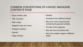COMMON CONVENTIONS OF A MUSIC MAGAZINE
CONTENTS PAGE.
• Issue number, date.
• Title ‘Contents’.
• Main image.
• Magazine logo and name.
• Category heading.
• Special.
• Page numbers
• Website.
• Quotations from different articles.
• May have a bar a long the side
containing the general contents.
• The title of the magazine.
• May also have the editors title.
• May have smaller images of different
artists.
 