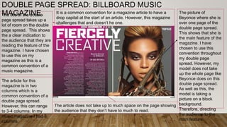 DOUBLE PAGE SPREAD: BILLBOARD MUSIC
MAGAZINE.The title of the double
page spread takes up a
lot of room on the double
page spread. This shows
the a clear indication to
the audience that they are
reading the feature of the
magazine. I have chosen
to use this on my
magazine as this is a
common convention of a
music magazine.
The article for this
magazine is in two
columns which is a
common convention of a
double page spread.
However, this can range
to 3-4 columns. In my
music magazine I had 3
columns.
The picture of
Beyonce where she is
over one page of the
double page spread.
This shows that she is
the main feature of the
magazine. I have
chosen to use this
convention throughout
my double page
spread. However, my
model does not take
up the whole page like
Beyonce does on this
double page spread.
As well as this, the
model is taking a
picture on a block
background.
Therefore, directing
the audience to the
main feature.
It is a common convention for a magazine article to have a
drop capital at the start of an article. However, this magazine
challenges that and doesn’t he one.
The article does not take up to much space on the page showing
the audience that they don’t have to much to read.
 