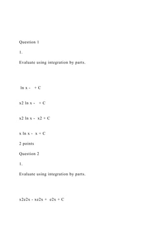 Question 1
1.
Evaluate using integration by parts.
ln x - + C
x2 ln x - + C
x2 ln x - x2 + C
x ln x - x + C
2 points
Question 2
1.
Evaluate using integration by parts.
x2e2x - xe2x + e2x + C
 
