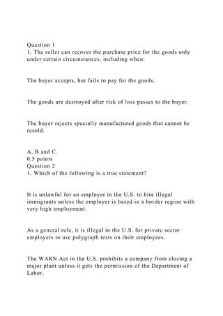 Question 1
1. The seller can recover the purchase price for the goods only
under certain circumstances, including when:
The buyer accepts, but fails to pay for the goods.
The goods are destroyed after risk of loss passes to the buyer.
The buyer rejects specially manufactured goods that cannot be
resold.
A, B and C.
0.5 points
Question 2
1. Which of the following is a true statement?
It is unlawful for an employer in the U.S. to hire illegal
immigrants unless the employer is based in a border region with
very high employment.
As a general rule, it is illegal in the U.S. for private sector
employers to use polygraph tests on their employees.
The WARN Act in the U.S. prohibits a company from closing a
major plant unless it gets the permission of the Department of
Labor.
 