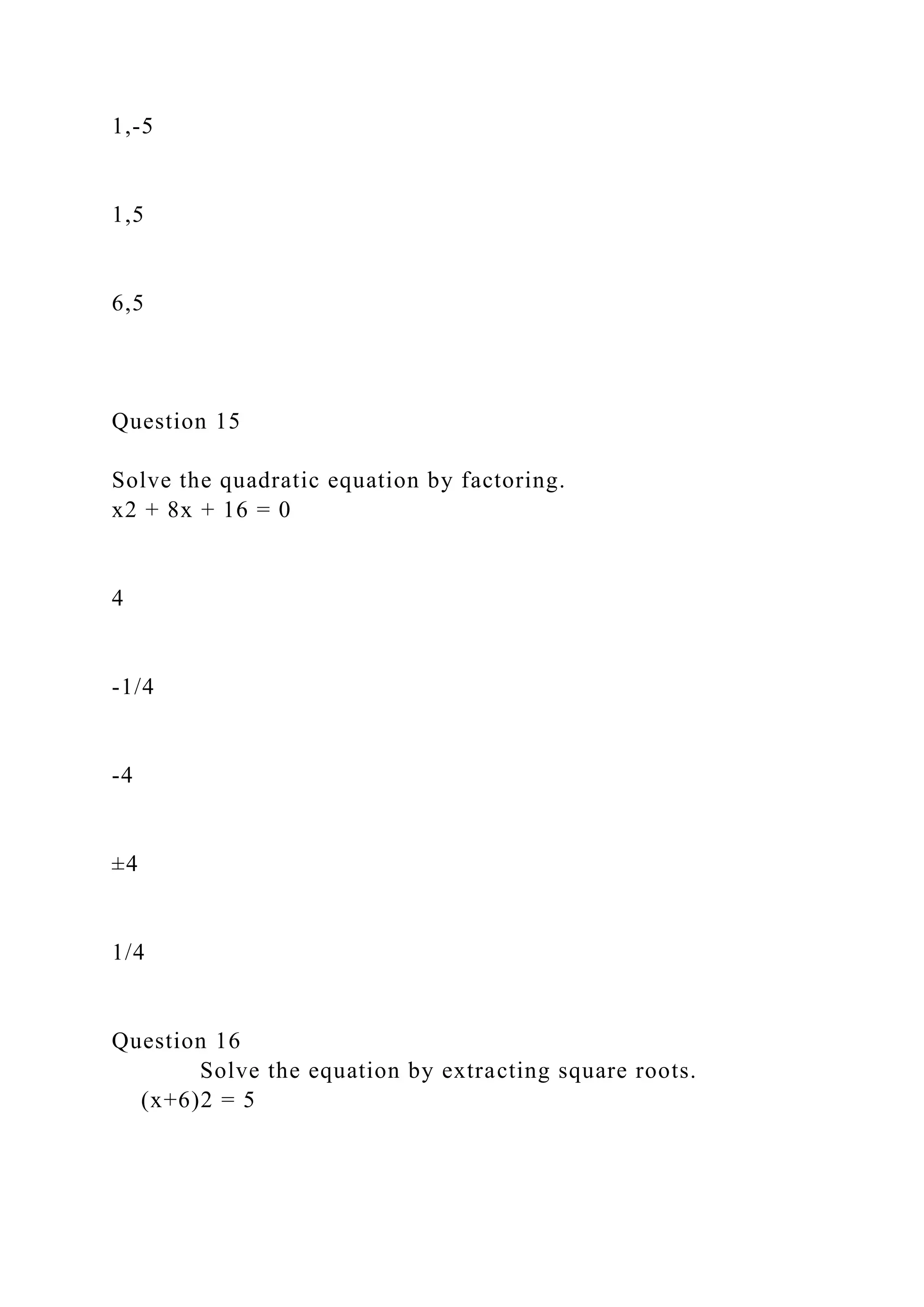 1,-5
1,5
6,5
Question 15
Solve the quadratic equation by factoring.
x2 + 8x + 16 = 0
4
-1/4
-4
±4
1/4
Question 16
Solve the equation by extracting square roots.
(x+6)2 = 5
 