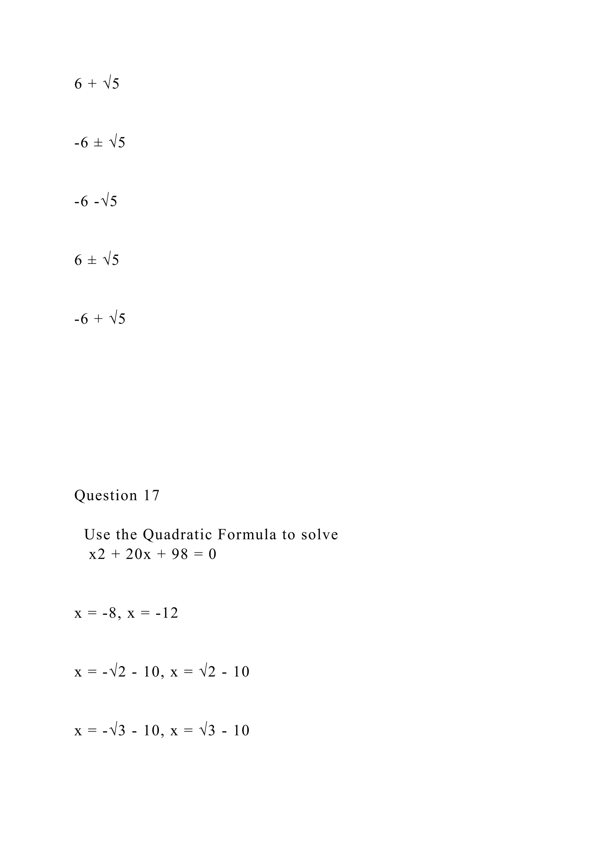 6 + √5
-6 ± √5
-6 -√5
6 ± √5
-6 + √5
Question 17
Use the Quadratic Formula to solve
x2 + 20x + 98 = 0
x = -8, x = -12
x = -√2 - 10, x = √2 - 10
x = -√3 - 10, x = √3 - 10
 