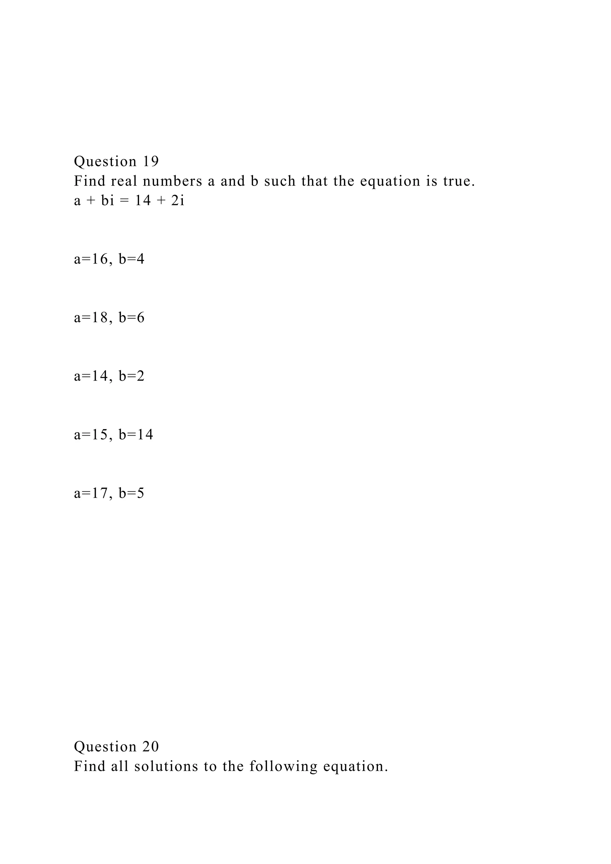 Question 19
Find real numbers a and b such that the equation is true.
a + bi = 14 + 2i
a=16, b=4
a=18, b=6
a=14, b=2
a=15, b=14
a=17, b=5
Question 20
Find all solutions to the following equation.
 