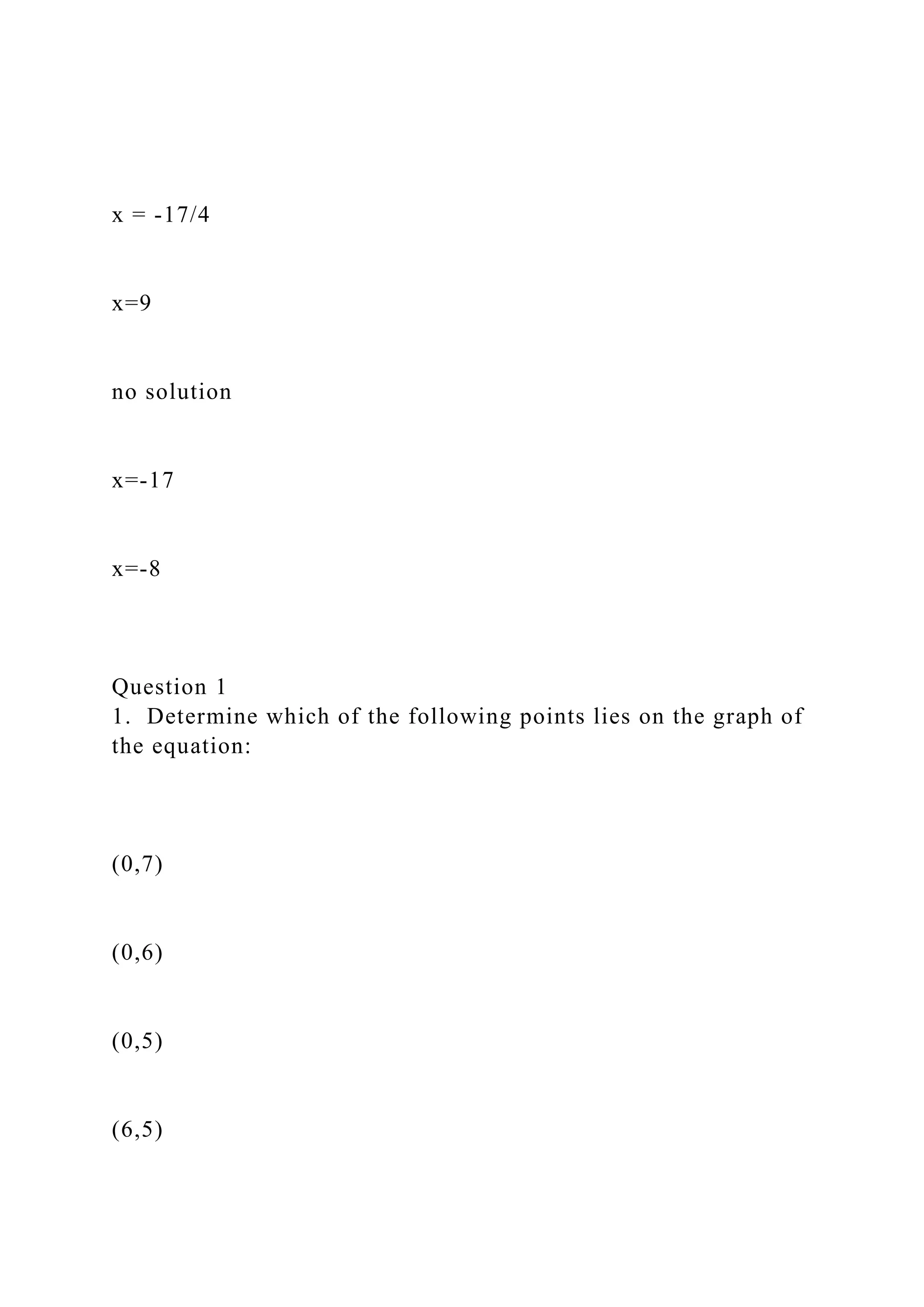 x = -17/4
x=9
no solution
x=-17
x=-8
Question 1
1. Determine which of the following points lies on the graph of
the equation:
(0,7)
(0,6)
(0,5)
(6,5)
 