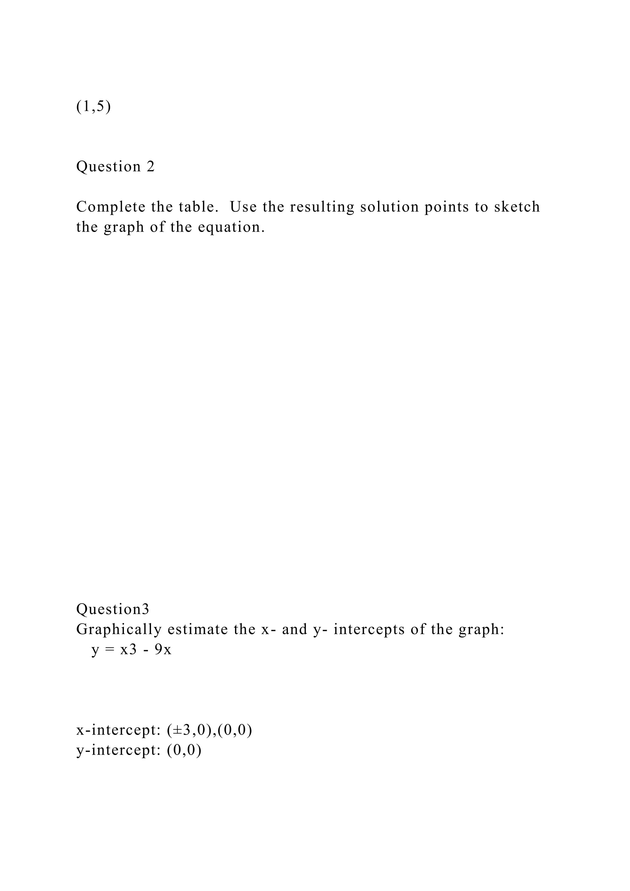 (1,5)
Question 2
Complete the table. Use the resulting solution points to sketch
the graph of the equation.
Question3
Graphically estimate the x- and y- intercepts of the graph:
y = x3 - 9x
x-intercept: (±3,0),(0,0)
y-intercept: (0,0)
 