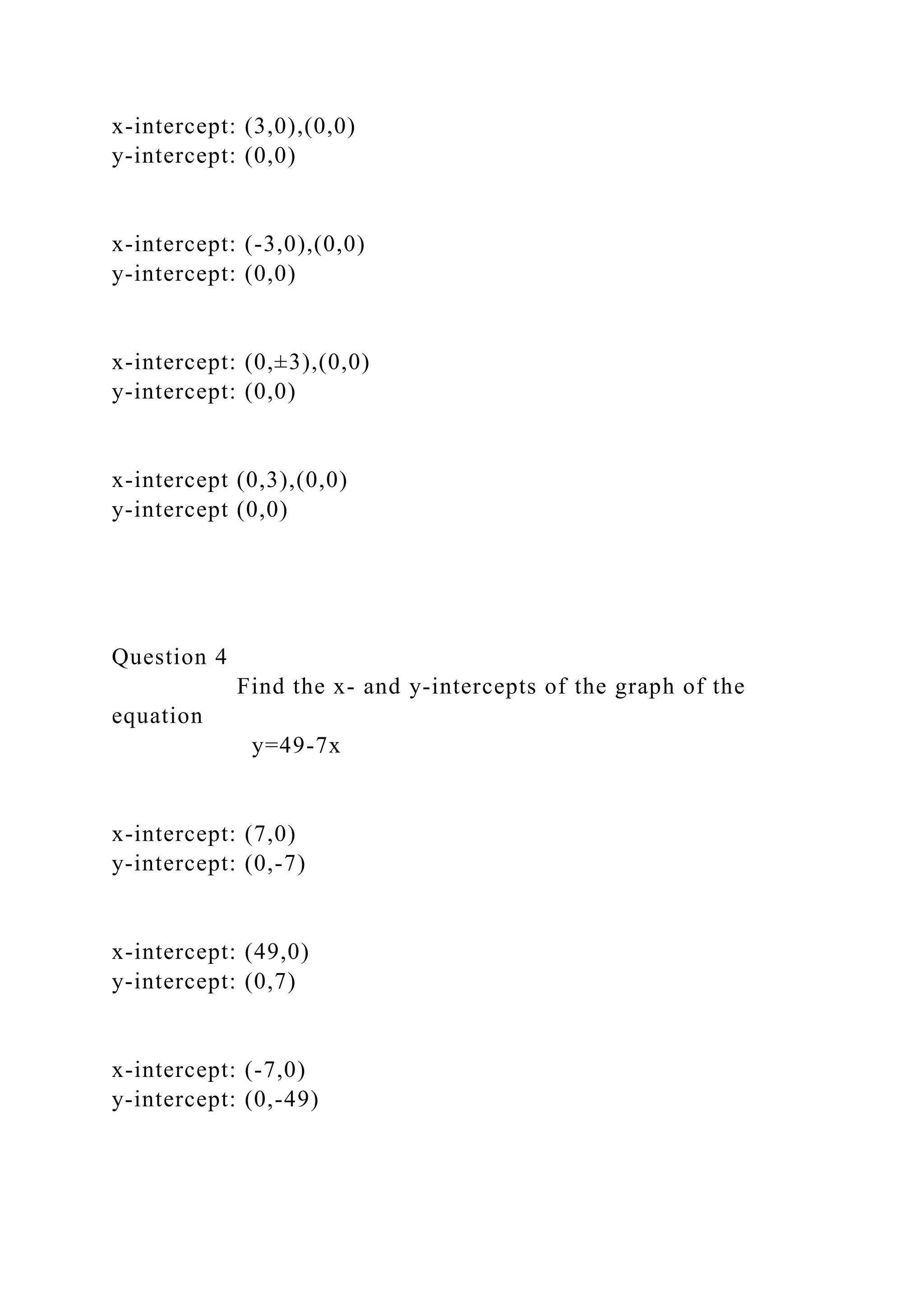 x-intercept: (3,0),(0,0)
y-intercept: (0,0)
x-intercept: (-3,0),(0,0)
y-intercept: (0,0)
x-intercept: (0,±3),(0,0)
y-intercept: (0,0)
x-intercept (0,3),(0,0)
y-intercept (0,0)
Question 4
Find the x- and y-intercepts of the graph of the
equation
y=49-7x
x-intercept: (7,0)
y-intercept: (0,-7)
x-intercept: (49,0)
y-intercept: (0,7)
x-intercept: (-7,0)
y-intercept: (0,-49)
 