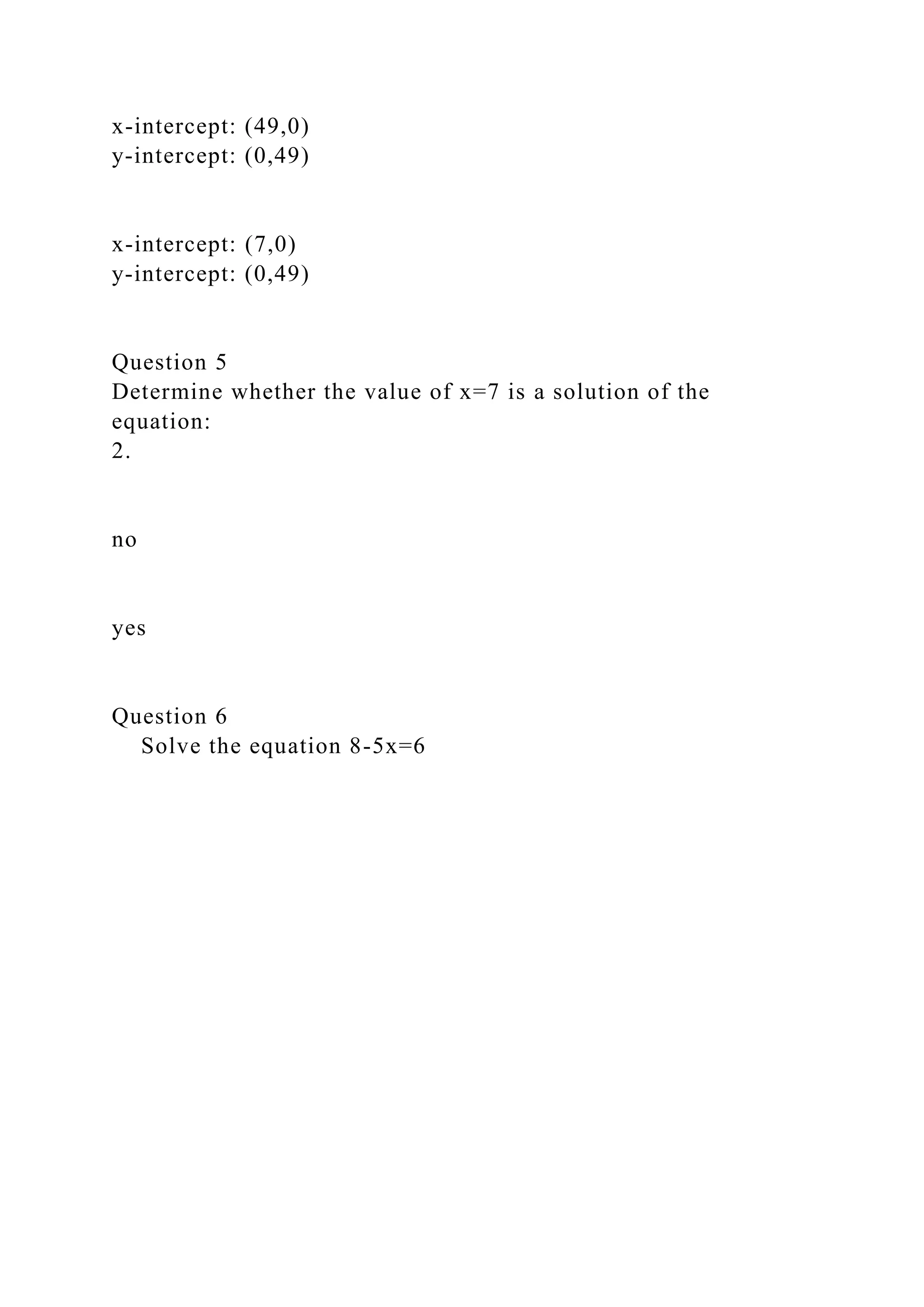 x-intercept: (49,0)
y-intercept: (0,49)
x-intercept: (7,0)
y-intercept: (0,49)
Question 5
Determine whether the value of x=7 is a solution of the
equation:
2.
no
yes
Question 6
Solve the equation 8-5x=6
 