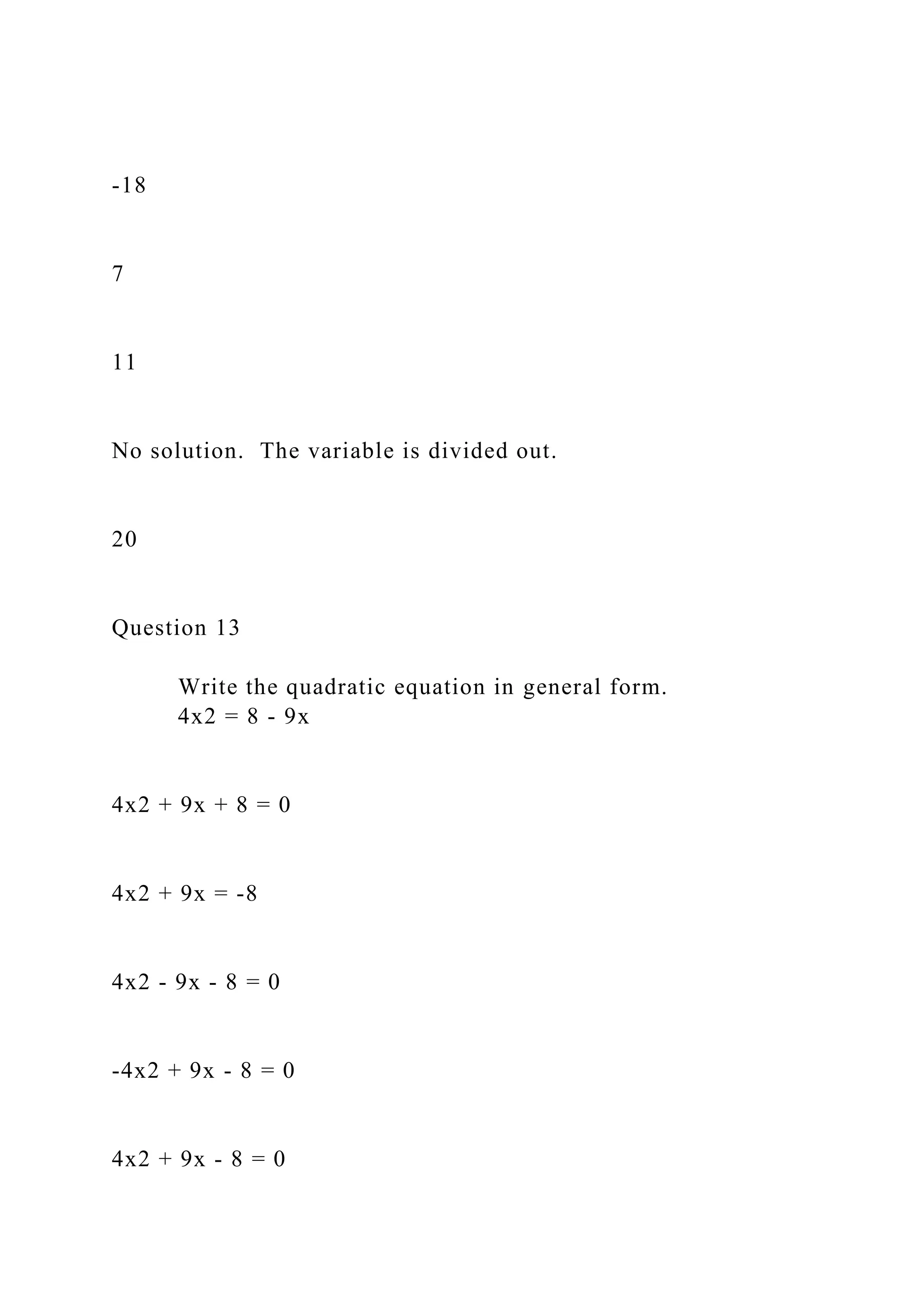 -18
7
11
No solution. The variable is divided out.
20
Question 13
Write the quadratic equation in general form.
4x2 = 8 - 9x
4x2 + 9x + 8 = 0
4x2 + 9x = -8
4x2 - 9x - 8 = 0
-4x2 + 9x - 8 = 0
4x2 + 9x - 8 = 0
 
