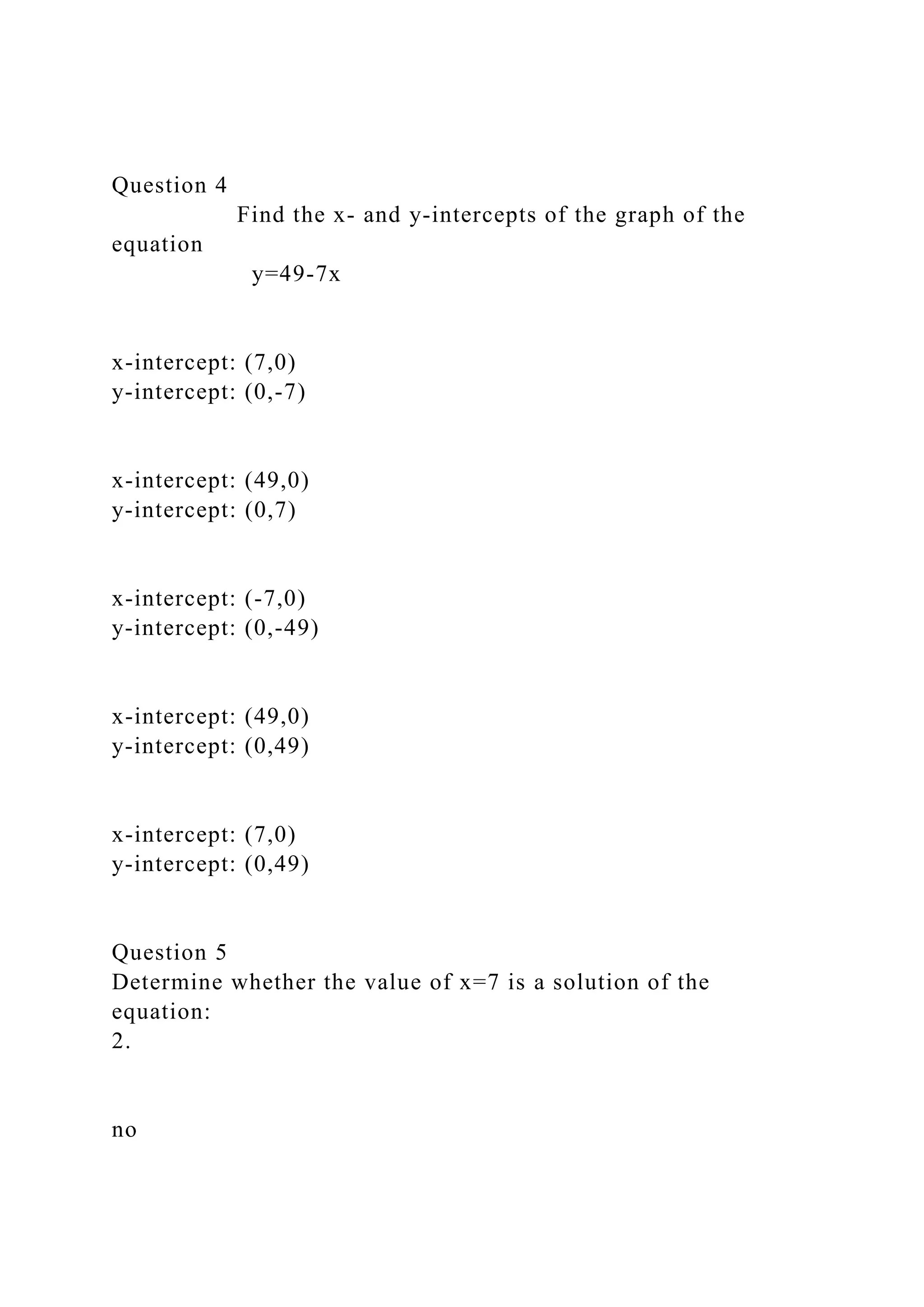 Question 4
Find the x- and y-intercepts of the graph of the
equation
y=49-7x
x-intercept: (7,0)
y-intercept: (0,-7)
x-intercept: (49,0)
y-intercept: (0,7)
x-intercept: (-7,0)
y-intercept: (0,-49)
x-intercept: (49,0)
y-intercept: (0,49)
x-intercept: (7,0)
y-intercept: (0,49)
Question 5
Determine whether the value of x=7 is a solution of the
equation:
2.
no
 