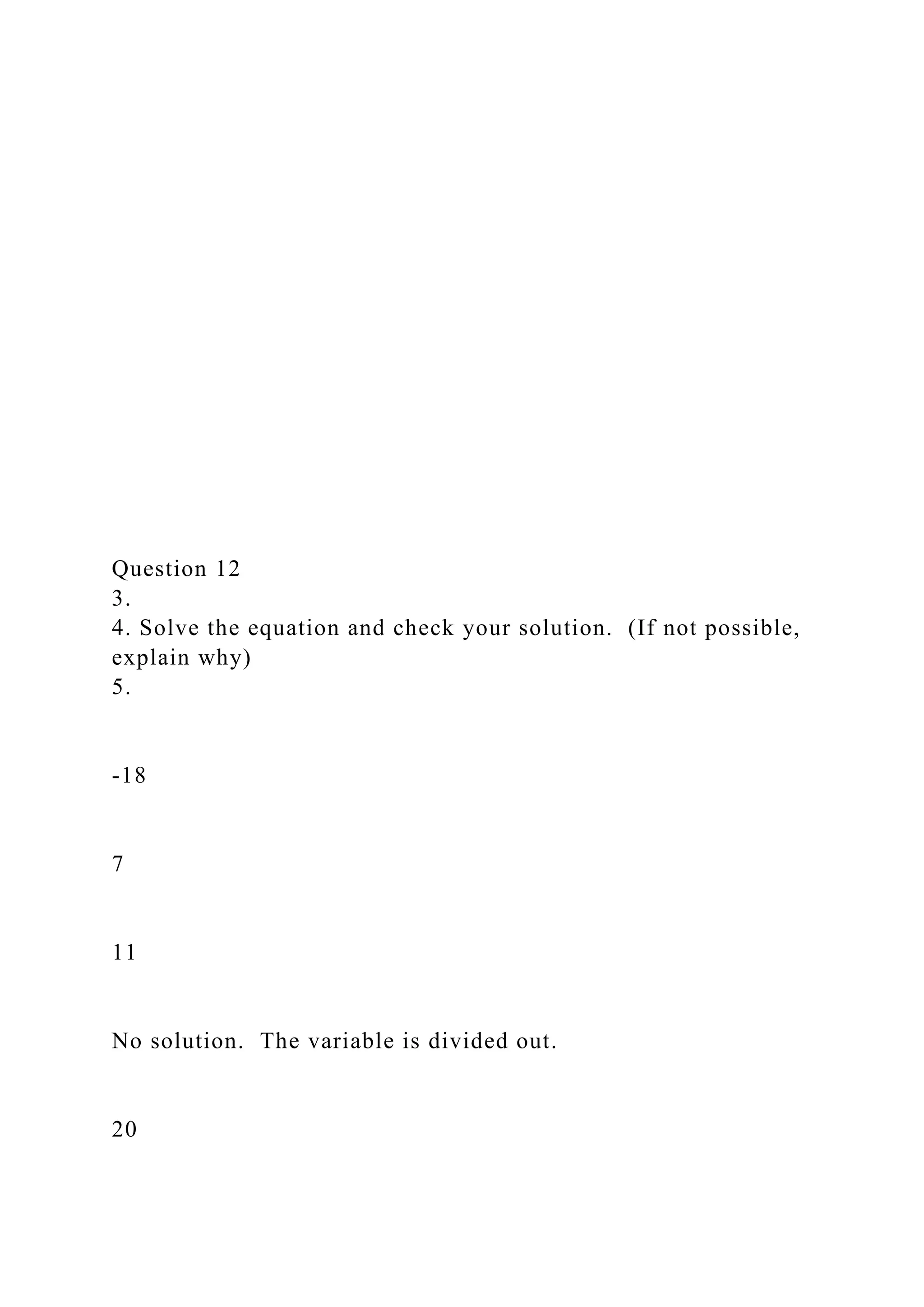 Question 12
3.
4. Solve the equation and check your solution. (If not possible,
explain why)
5.
-18
7
11
No solution. The variable is divided out.
20
 