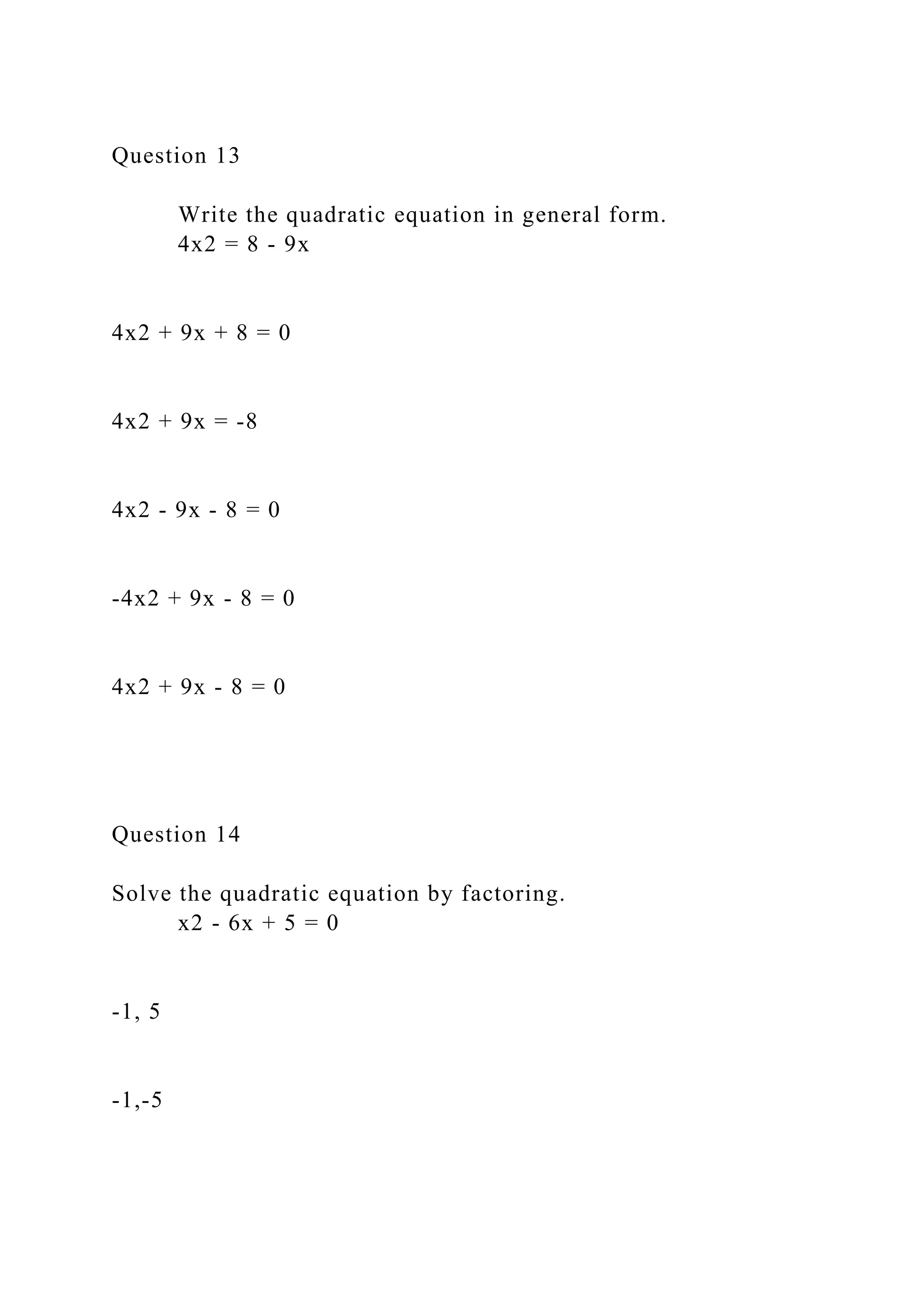 Question 13
Write the quadratic equation in general form.
4x2 = 8 - 9x
4x2 + 9x + 8 = 0
4x2 + 9x = -8
4x2 - 9x - 8 = 0
-4x2 + 9x - 8 = 0
4x2 + 9x - 8 = 0
Question 14
Solve the quadratic equation by factoring.
x2 - 6x + 5 = 0
-1, 5
-1,-5
 