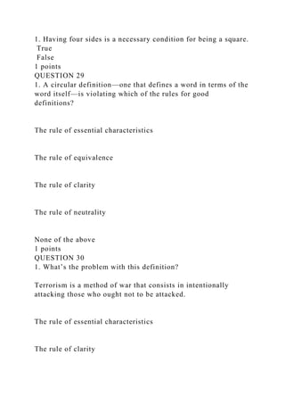 1. Having four sides is a necessary condition for being a square.
True
False
1 points
QUESTION 29
1. A circular definition—one that defines a word in terms of the
word itself—is violating which of the rules for good
definitions?
The rule of essential characteristics
The rule of equivalence
The rule of clarity
The rule of neutrality
None of the above
1 points
QUESTION 30
1. What’s the problem with this definition?
Terrorism is a method of war that consists in intentionally
attacking those who ought not to be attacked.
The rule of essential characteristics
The rule of clarity
 