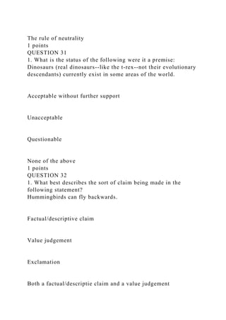 The rule of neutrality
1 points
QUESTION 31
1. What is the status of the following were it a premise:
Dinosaurs (real dinosaurs--like the t-rex--not their evolutionary
descendants) currently exist in some areas of the world.
Acceptable without further support
Unacceptable
Questionable
None of the above
1 points
QUESTION 32
1. What best describes the sort of claim being made in the
following statement?
Hummingbirds can fly backwards.
Factual/descriptive claim
Value judgement
Exclamation
Both a factual/descriptie claim and a value judgement
 