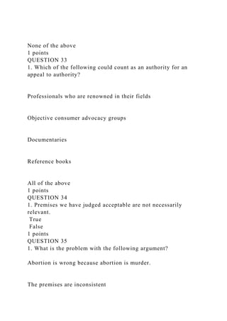 None of the above
1 points
QUESTION 33
1. Which of the following could count as an authority for an
appeal to authority?
Professionals who are renowned in their fields
Objective consumer advocacy groups
Documentaries
Reference books
All of the above
1 points
QUESTION 34
1. Premises we have judged acceptable are not necessarily
relevant.
True
False
1 points
QUESTION 35
1. What is the problem with the following argument?
Abortion is wrong because abortion is murder.
The premises are inconsistent
 