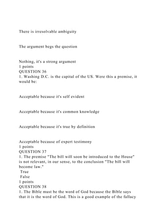 There is irresolvable ambiguity
The argument begs the question
Nothing, it's a strong argument
1 points
QUESTION 36
1. Washing D.C. is the capital of the US. Were this a premise, it
would be:
Acceptable because it's self evident
Acceptable because it's common knowledge
Acceptable because it's true by definition
Acceptable because of expert testimony
1 points
QUESTION 37
1. The premise "The bill will soon be introduced to the House"
is not relevant, in our sense, to the conclusion "The bill will
become law."
True
False
1 points
QUESTION 38
1. The Bible must be the word of God because the Bible says
that it is the word of God. This is a good example of the fallacy
 
