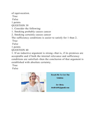 of equivocation.
True
False
1 points
QUESTION 39
1. Consider the following:
1. Smoking probably causes cancer
2. Smoking certainly causes cancer
The sufficiency conditions is easier to satisfy for 1 than 2.
True
False
1 points
QUESTION 40
1. If an inductive argument is strong--that is, if its premises are
acceptable and if both the internal relevance and sufficiency
conditions are satisfied--then the conclusion of that argument is
established with absolute certainty.
True
False
 