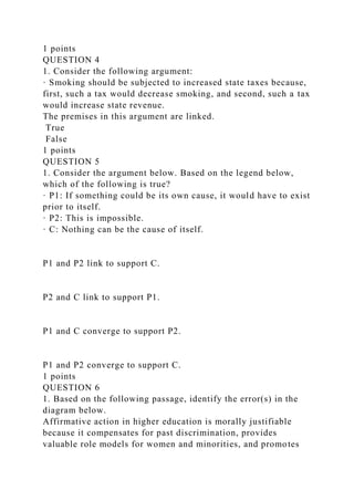 1 points
QUESTION 4
1. Consider the following argument:
· Smoking should be subjected to increased state taxes because,
first, such a tax would decrease smoking, and second, such a tax
would increase state revenue.
The premises in this argument are linked.
True
False
1 points
QUESTION 5
1. Consider the argument below. Based on the legend below,
which of the following is true?
· P1: If something could be its own cause, it would have to exist
prior to itself.
· P2: This is impossible.
· C: Nothing can be the cause of itself.
P1 and P2 link to support C.
P2 and C link to support P1.
P1 and C converge to support P2.
P1 and P2 converge to support C.
1 points
QUESTION 6
1. Based on the following passage, identify the error(s) in the
diagram below.
Affirmative action in higher education is morally justifiable
because it compensates for past discrimination, provides
valuable role models for women and minorities, and promotes
 