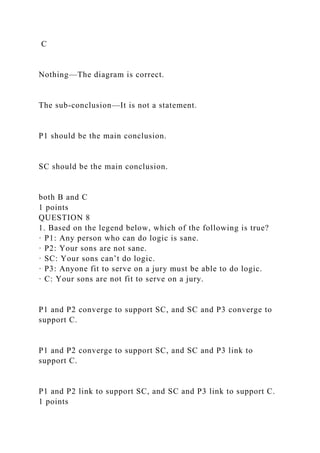 C
Nothing—The diagram is correct.
The sub-conclusion—It is not a statement.
P1 should be the main conclusion.
SC should be the main conclusion.
both B and C
1 points
QUESTION 8
1. Based on the legend below, which of the following is true?
· P1: Any person who can do logic is sane.
· P2: Your sons are not sane.
· SC: Your sons can’t do logic.
· P3: Anyone fit to serve on a jury must be able to do logic.
· C: Your sons are not fit to serve on a jury.
P1 and P2 converge to support SC, and SC and P3 converge to
support C.
P1 and P2 converge to support SC, and SC and P3 link to
support C.
P1 and P2 link to support SC, and SC and P3 link to support C.
1 points
 