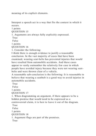 meaning of its explicit elements.
Interpret a speech act in a way that fits the context in which it
occurs.
1 points
QUESTION 15
1. Arguments are always fully explicitly expressed.
True
False
1 points
QUESTION 16
1. Consider the following:
I think there is enough evidence to justify a reasonable
conclusion. In the vast majority of cases that have been
examined, wearing seat-belts has prevented injuries that would
have resulted from automobile accidents. And these cases
appear to vastly outnumber the relatively few case in which
people have avoided injury because they were not wearing seat-
belts and were thrown clear of a vehicle.
A reasonable sub-conclusion is the following: It is reasonable to
believe that wearing a seatbelt is a good way to avoid injuries in
automobile accidents.
True
False
1 points
QUESTION 17
1. When diagramming an argument, if there appears to be a
hidden premise that would need to be expressed as a
controversial claim, it is best to leave it out of the diagram.
True
False
1 points
QUESTION 18
1. Argument flags are part of the premises.
True
 