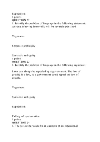 Euphemism
1 points
QUESTION 22
1. Identify the problem of language in the following statement:
Anyone behaving immorally will be severely punished.
Vagueness
Semantic ambiguity
Syntactic ambiguity
1 points
QUESTION 23
1. Identify the problem of language in the following argument:
Laws can always be repealed by a government. The law of
gravity is a law, so a government could repeal the law of
gravity.
Vagueness
Syntactic ambiguity
Euphemism
Fallacy of equivocation
1 points
QUESTION 24
1. The following would be an example of an extensional
 