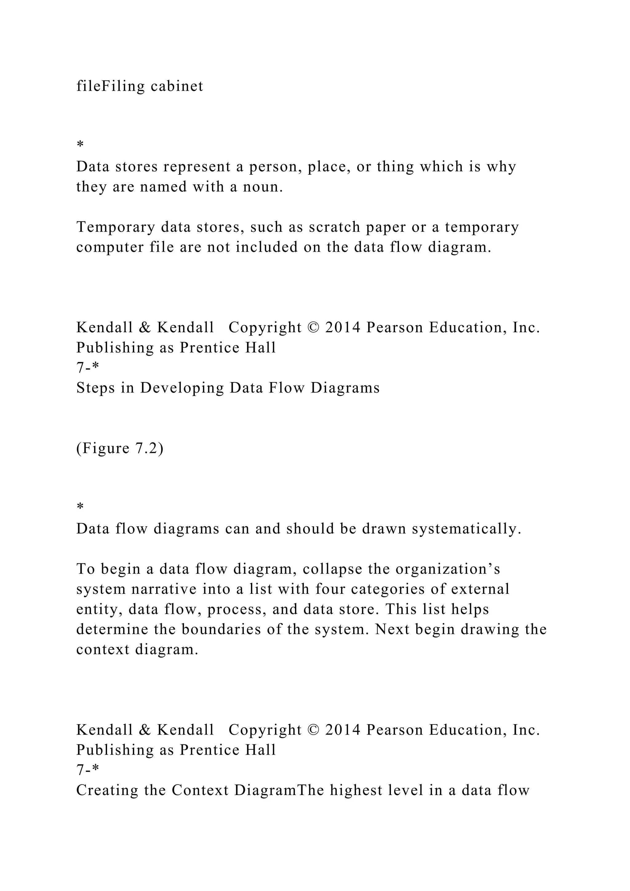 fileFiling cabinet
*
Data stores represent a person, place, or thing which is why
they are named with a noun.
Temporary data stores, such as scratch paper or a temporary
computer file are not included on the data flow diagram.
Kendall & Kendall Copyright © 2014 Pearson Education, Inc.
Publishing as Prentice Hall
7-*
Steps in Developing Data Flow Diagrams
(Figure 7.2)
*
Data flow diagrams can and should be drawn systematically.
To begin a data flow diagram, collapse the organization’s
system narrative into a list with four categories of external
entity, data flow, process, and data store. This list helps
determine the boundaries of the system. Next begin drawing the
context diagram.
Kendall & Kendall Copyright © 2014 Pearson Education, Inc.
Publishing as Prentice Hall
7-*
Creating the Context DiagramThe highest level in a data flow
 