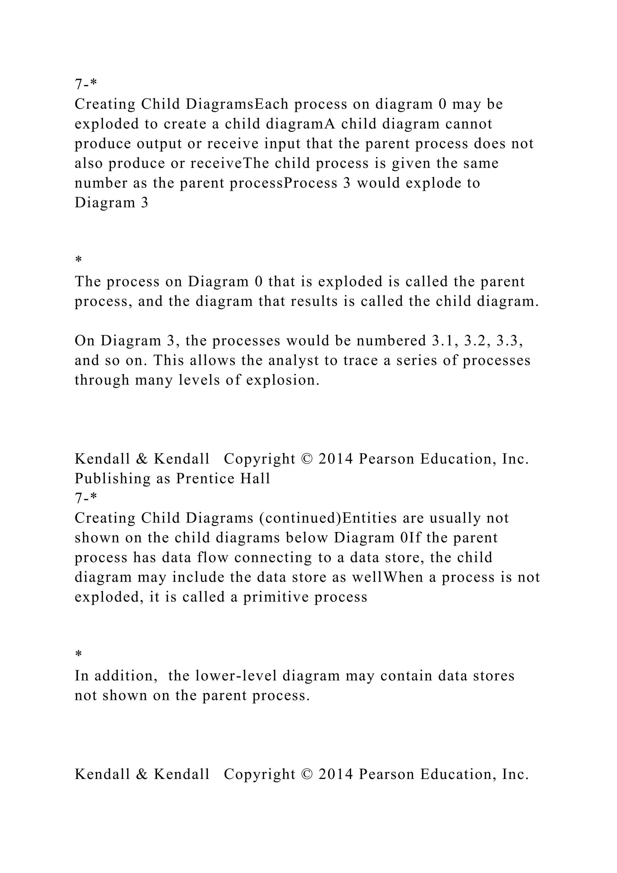 7-*
Creating Child DiagramsEach process on diagram 0 may be
exploded to create a child diagramA child diagram cannot
produce output or receive input that the parent process does not
also produce or receiveThe child process is given the same
number as the parent processProcess 3 would explode to
Diagram 3
*
The process on Diagram 0 that is exploded is called the parent
process, and the diagram that results is called the child diagram.
On Diagram 3, the processes would be numbered 3.1, 3.2, 3.3,
and so on. This allows the analyst to trace a series of processes
through many levels of explosion.
Kendall & Kendall Copyright © 2014 Pearson Education, Inc.
Publishing as Prentice Hall
7-*
Creating Child Diagrams (continued)Entities are usually not
shown on the child diagrams below Diagram 0If the parent
process has data flow connecting to a data store, the child
diagram may include the data store as wellWhen a process is not
exploded, it is called a primitive process
*
In addition, the lower-level diagram may contain data stores
not shown on the parent process.
Kendall & Kendall Copyright © 2014 Pearson Education, Inc.
 