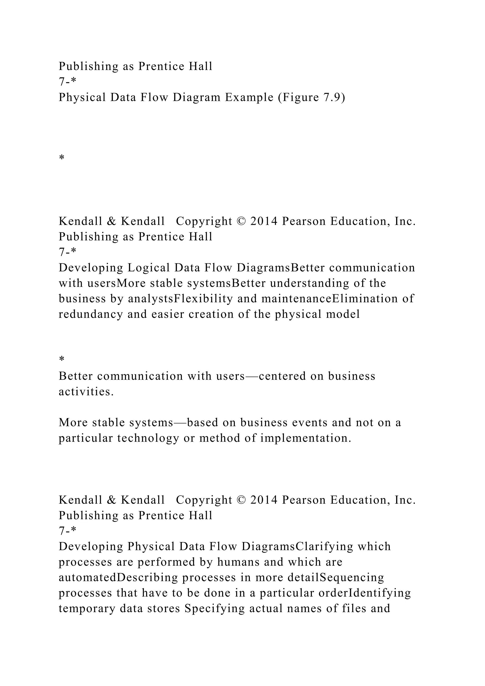 Publishing as Prentice Hall
7-*
Physical Data Flow Diagram Example (Figure 7.9)
*
Kendall & Kendall Copyright © 2014 Pearson Education, Inc.
Publishing as Prentice Hall
7-*
Developing Logical Data Flow DiagramsBetter communication
with usersMore stable systemsBetter understanding of the
business by analystsFlexibility and maintenanceElimination of
redundancy and easier creation of the physical model
*
Better communication with users—centered on business
activities.
More stable systems—based on business events and not on a
particular technology or method of implementation.
Kendall & Kendall Copyright © 2014 Pearson Education, Inc.
Publishing as Prentice Hall
7-*
Developing Physical Data Flow DiagramsClarifying which
processes are performed by humans and which are
automatedDescribing processes in more detailSequencing
processes that have to be done in a particular orderIdentifying
temporary data stores Specifying actual names of files and
 