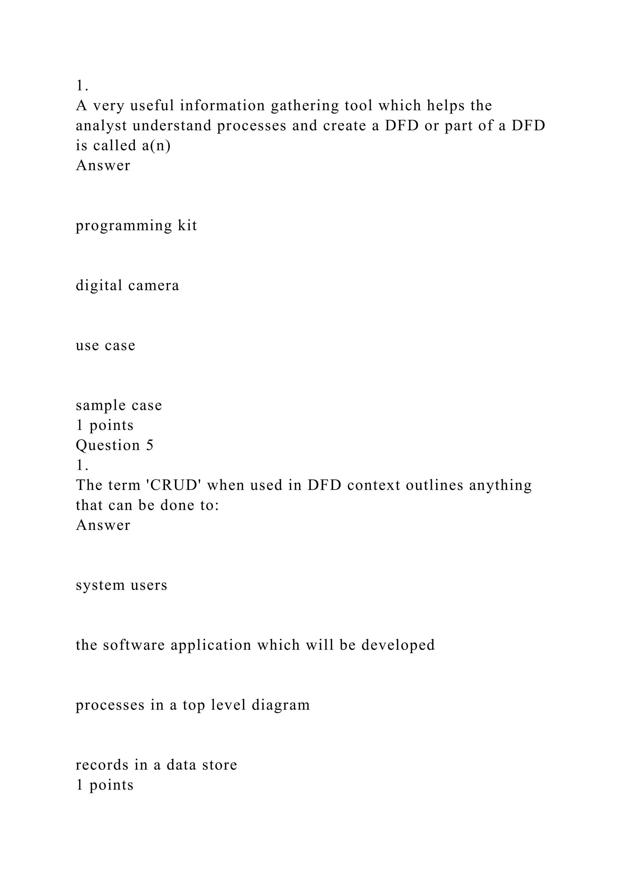 1.
A very useful information gathering tool which helps the
analyst understand processes and create a DFD or part of a DFD
is called a(n)
Answer
programming kit
digital camera
use case
sample case
1 points
Question 5
1.
The term 'CRUD' when used in DFD context outlines anything
that can be done to:
Answer
system users
the software application which will be developed
processes in a top level diagram
records in a data store
1 points
 
