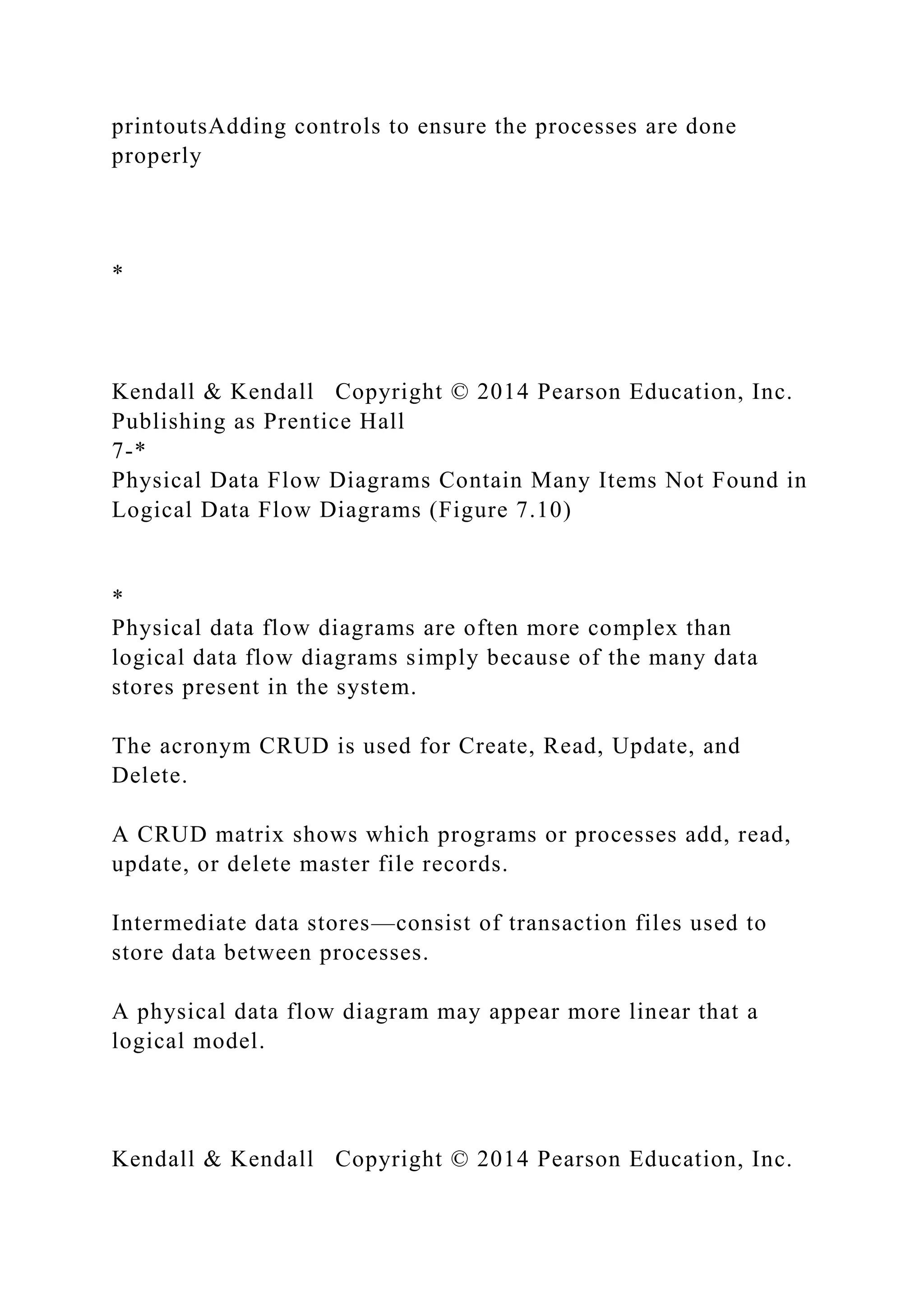 printoutsAdding controls to ensure the processes are done
properly
*
Kendall & Kendall Copyright © 2014 Pearson Education, Inc.
Publishing as Prentice Hall
7-*
Physical Data Flow Diagrams Contain Many Items Not Found in
Logical Data Flow Diagrams (Figure 7.10)
*
Physical data flow diagrams are often more complex than
logical data flow diagrams simply because of the many data
stores present in the system.
The acronym CRUD is used for Create, Read, Update, and
Delete.
A CRUD matrix shows which programs or processes add, read,
update, or delete master file records.
Intermediate data stores—consist of transaction files used to
store data between processes.
A physical data flow diagram may appear more linear that a
logical model.
Kendall & Kendall Copyright © 2014 Pearson Education, Inc.
 