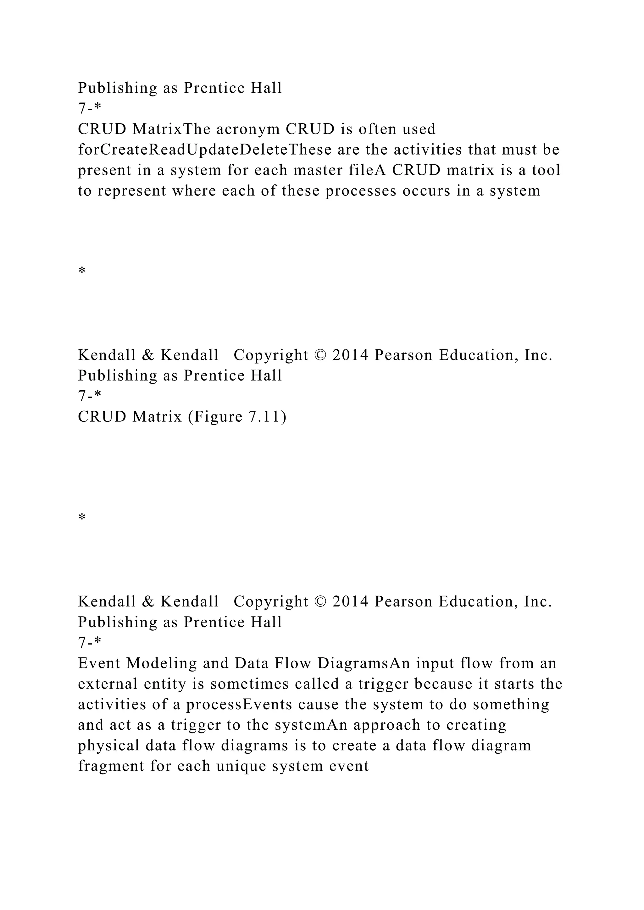 Publishing as Prentice Hall
7-*
CRUD MatrixThe acronym CRUD is often used
forCreateReadUpdateDeleteThese are the activities that must be
present in a system for each master fileA CRUD matrix is a tool
to represent where each of these processes occurs in a system
*
Kendall & Kendall Copyright © 2014 Pearson Education, Inc.
Publishing as Prentice Hall
7-*
CRUD Matrix (Figure 7.11)
*
Kendall & Kendall Copyright © 2014 Pearson Education, Inc.
Publishing as Prentice Hall
7-*
Event Modeling and Data Flow DiagramsAn input flow from an
external entity is sometimes called a trigger because it starts the
activities of a processEvents cause the system to do something
and act as a trigger to the systemAn approach to creating
physical data flow diagrams is to create a data flow diagram
fragment for each unique system event
 
