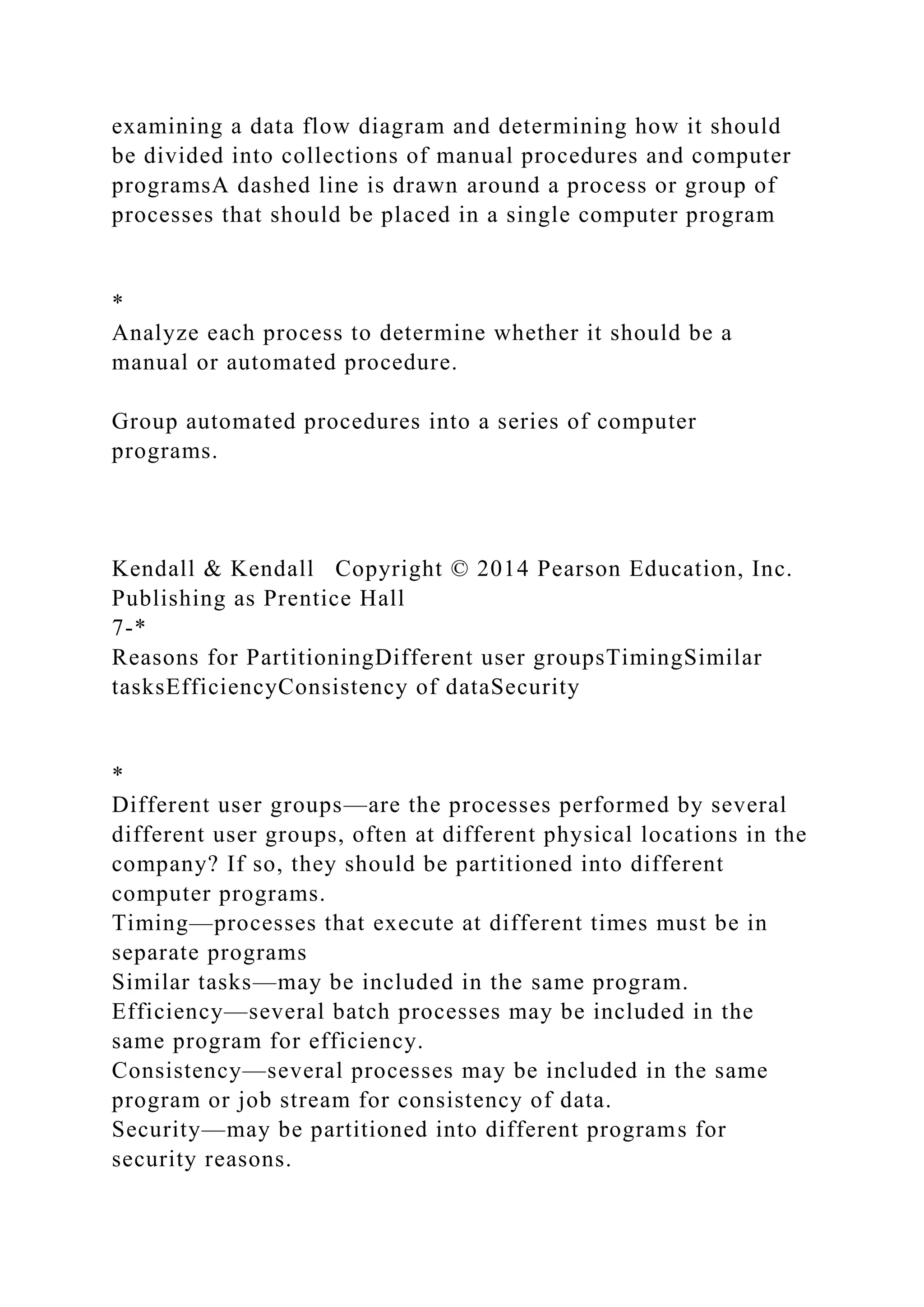 examining a data flow diagram and determining how it should
be divided into collections of manual procedures and computer
programsA dashed line is drawn around a process or group of
processes that should be placed in a single computer program
*
Analyze each process to determine whether it should be a
manual or automated procedure.
Group automated procedures into a series of computer
programs.
Kendall & Kendall Copyright © 2014 Pearson Education, Inc.
Publishing as Prentice Hall
7-*
Reasons for PartitioningDifferent user groupsTimingSimilar
tasksEfficiencyConsistency of dataSecurity
*
Different user groups—are the processes performed by several
different user groups, often at different physical locations in the
company? If so, they should be partitioned into different
computer programs.
Timing—processes that execute at different times must be in
separate programs
Similar tasks—may be included in the same program.
Efficiency—several batch processes may be included in the
same program for efficiency.
Consistency—several processes may be included in the same
program or job stream for consistency of data.
Security—may be partitioned into different programs for
security reasons.
 