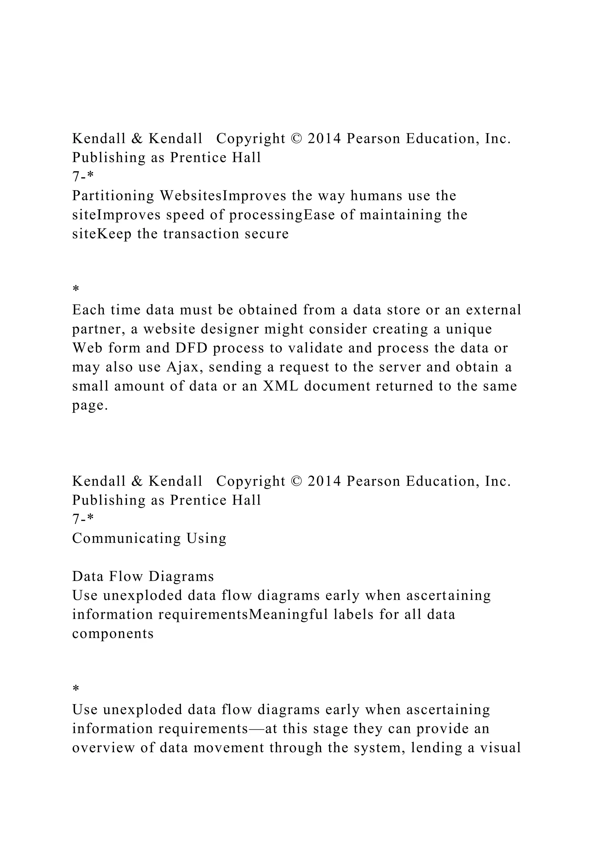 Kendall & Kendall Copyright © 2014 Pearson Education, Inc.
Publishing as Prentice Hall
7-*
Partitioning WebsitesImproves the way humans use the
siteImproves speed of processingEase of maintaining the
siteKeep the transaction secure
*
Each time data must be obtained from a data store or an external
partner, a website designer might consider creating a unique
Web form and DFD process to validate and process the data or
may also use Ajax, sending a request to the server and obtain a
small amount of data or an XML document returned to the same
page.
Kendall & Kendall Copyright © 2014 Pearson Education, Inc.
Publishing as Prentice Hall
7-*
Communicating Using
Data Flow Diagrams
Use unexploded data flow diagrams early when ascertaining
information requirementsMeaningful labels for all data
components
*
Use unexploded data flow diagrams early when ascertaining
information requirements—at this stage they can provide an
overview of data movement through the system, lending a visual
 