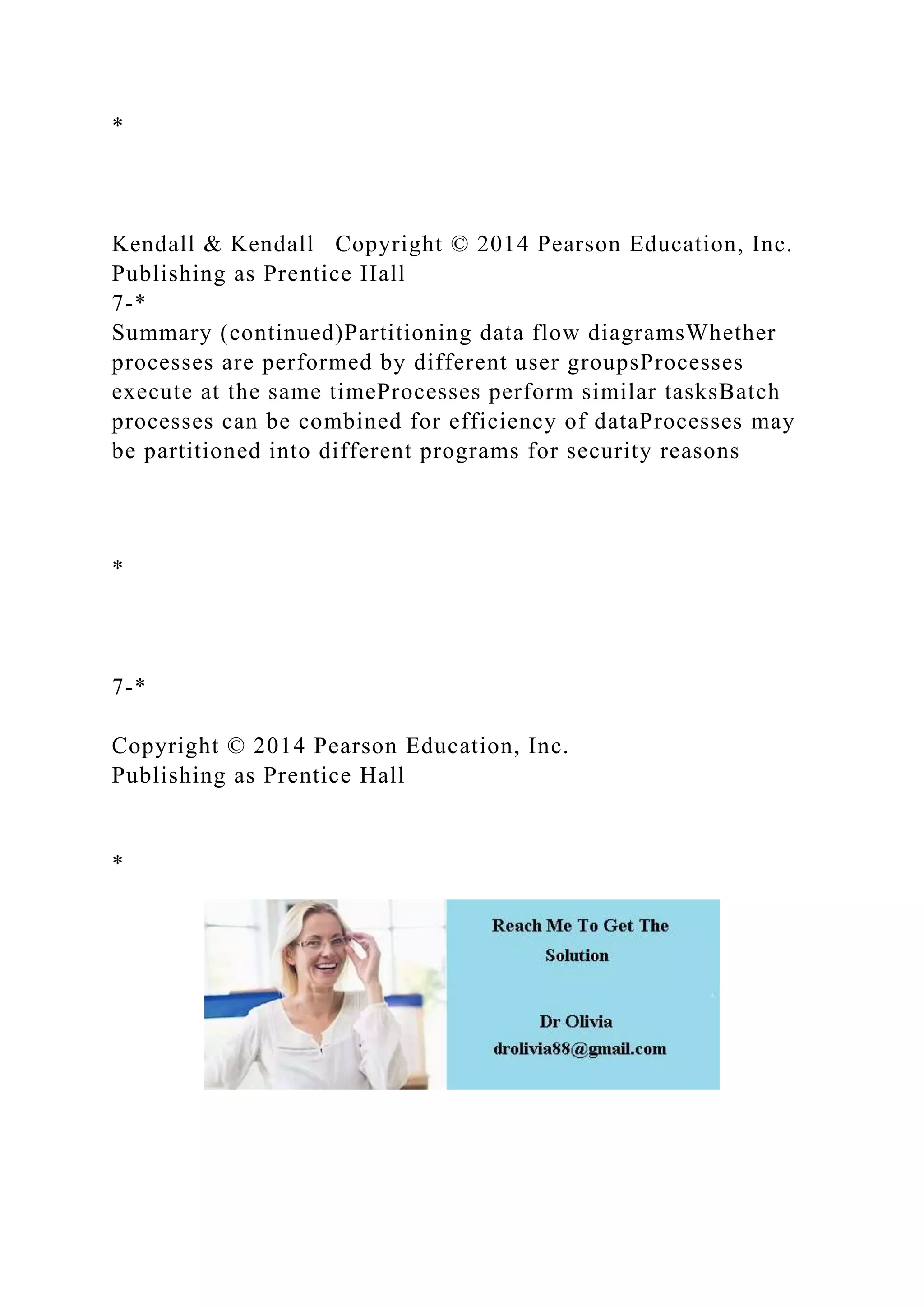 *
Kendall & Kendall Copyright © 2014 Pearson Education, Inc.
Publishing as Prentice Hall
7-*
Summary (continued)Partitioning data flow diagramsWhether
processes are performed by different user groupsProcesses
execute at the same timeProcesses perform similar tasksBatch
processes can be combined for efficiency of dataProcesses may
be partitioned into different programs for security reasons
*
7-*
Copyright © 2014 Pearson Education, Inc.
Publishing as Prentice Hall
*
 