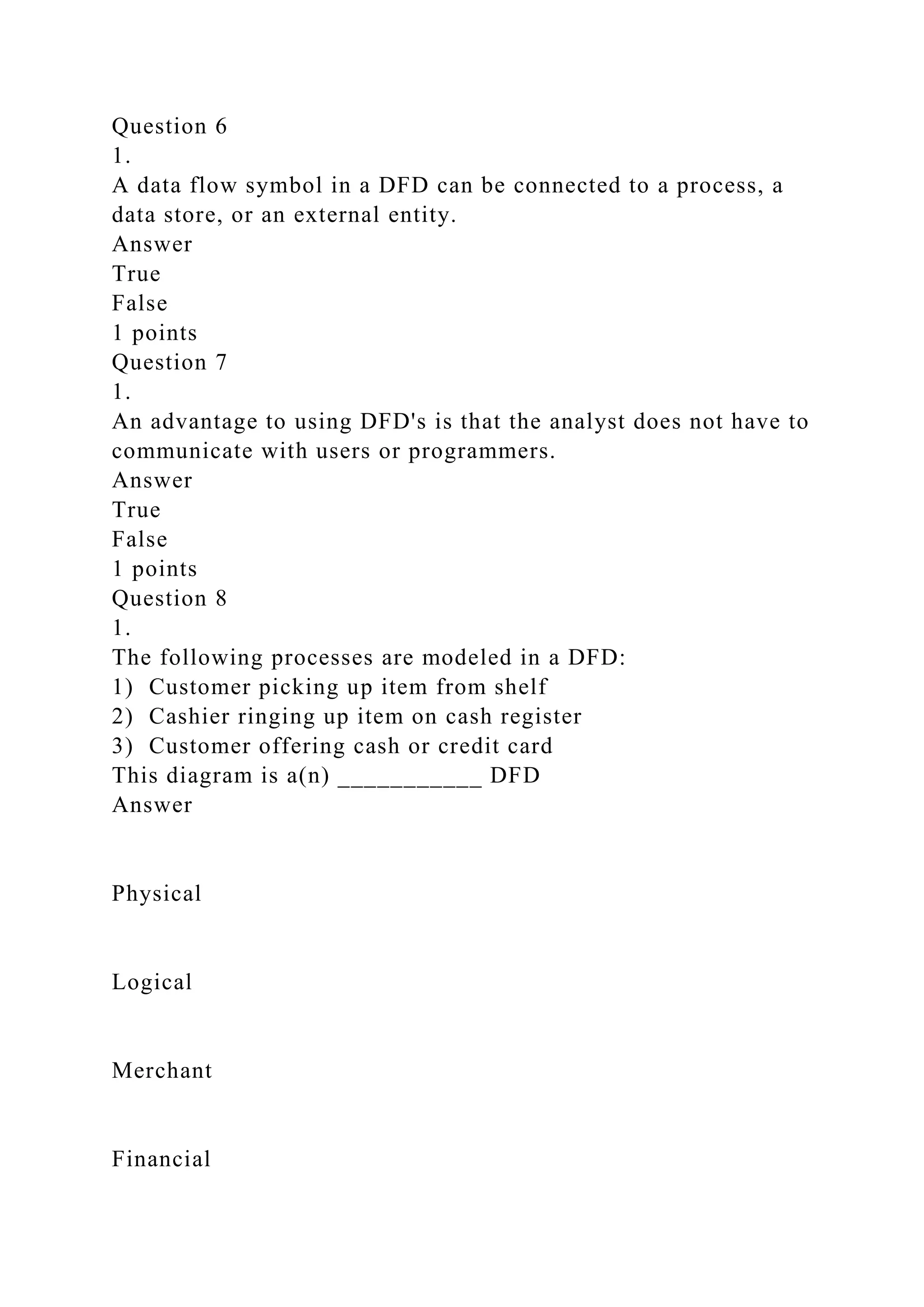 Question 6
1.
A data flow symbol in a DFD can be connected to a process, a
data store, or an external entity.
Answer
True
False
1 points
Question 7
1.
An advantage to using DFD's is that the analyst does not have to
communicate with users or programmers.
Answer
True
False
1 points
Question 8
1.
The following processes are modeled in a DFD:
1) Customer picking up item from shelf
2) Cashier ringing up item on cash register
3) Customer offering cash or credit card
This diagram is a(n) ___________ DFD
Answer
Physical
Logical
Merchant
Financial
 